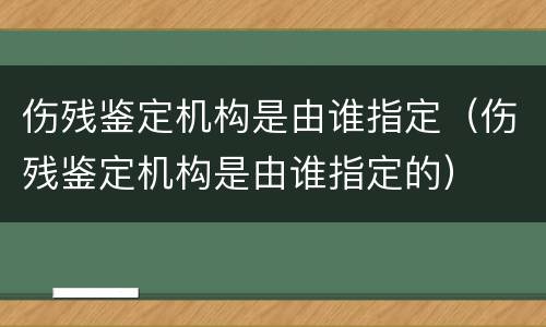 伤残鉴定机构是由谁指定（伤残鉴定机构是由谁指定的）
