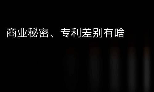 商业秘密、专利差别有啥