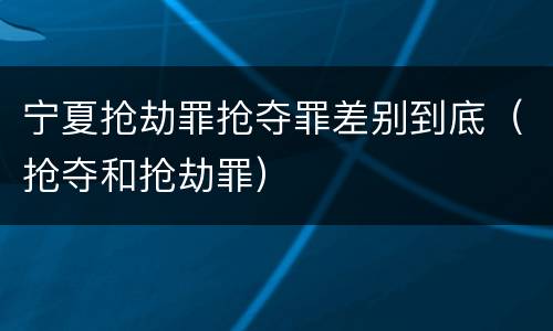 宁夏抢劫罪抢夺罪差别到底（抢夺和抢劫罪）