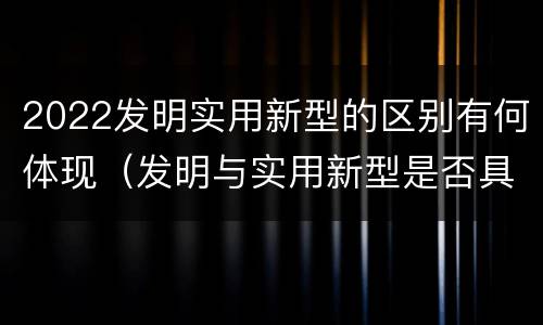 2022发明实用新型的区别有何体现（发明与实用新型是否具有实用性）