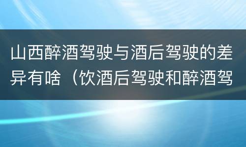 山西醉酒驾驶与酒后驾驶的差异有啥（饮酒后驾驶和醉酒驾驶的区别）