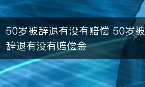 50岁被辞退有没有赔偿 50岁被辞退有没有赔偿金