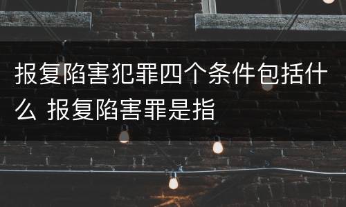 报复陷害犯罪四个条件包括什么 报复陷害罪是指