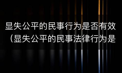 显失公平的民事行为是否有效（显失公平的民事法律行为是无效的吗）