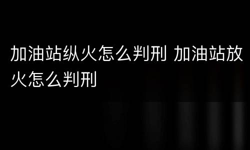 加油站纵火怎么判刑 加油站放火怎么判刑