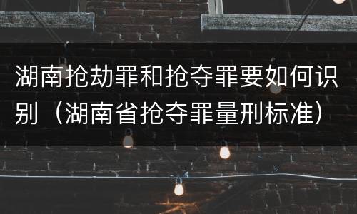 湖南抢劫罪和抢夺罪要如何识别（湖南省抢夺罪量刑标准）