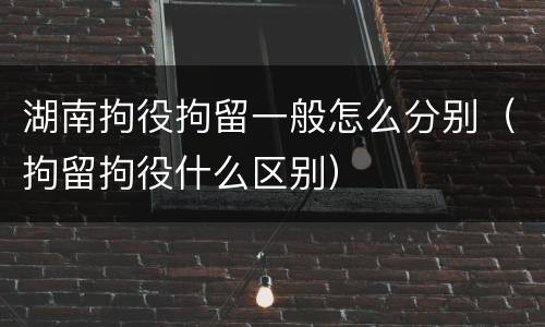 湖南拘役拘留一般怎么分别（拘留拘役什么区别）
