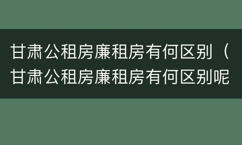 甘肃公租房廉租房有何区别（甘肃公租房廉租房有何区别呢）