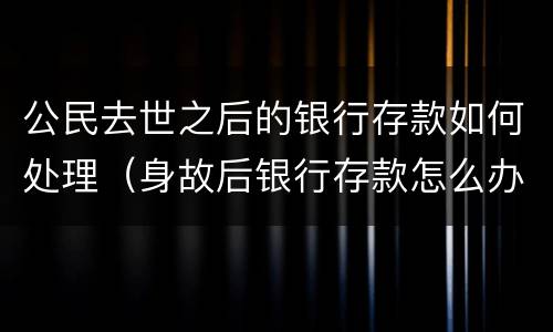 公民去世之后的银行存款如何处理（身故后银行存款怎么办）