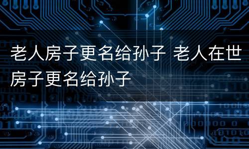 老人房子更名给孙子 老人在世房子更名给孙子
