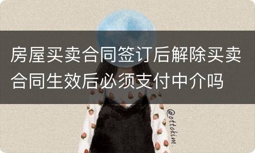 房屋买卖合同签订后解除买卖合同生效后必须支付中介吗