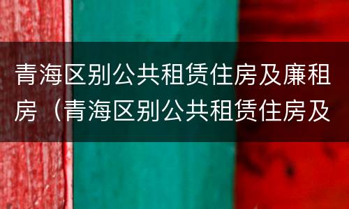 青海区别公共租赁住房及廉租房（青海区别公共租赁住房及廉租房政策）
