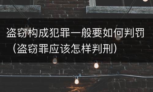 盗窃构成犯罪一般要如何判罚（盗窃罪应该怎样判刑）