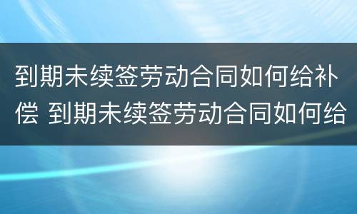 到期未续签劳动合同如何给补偿 到期未续签劳动合同如何给补偿金