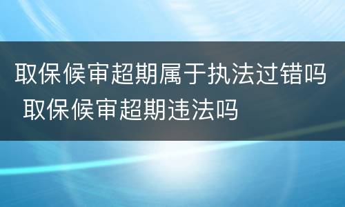 取保候审超期属于执法过错吗 取保候审超期违法吗