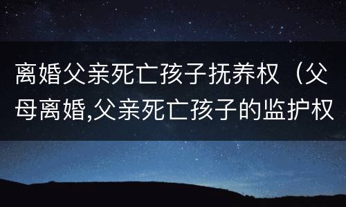 离婚父亲死亡孩子抚养权（父母离婚,父亲死亡孩子的监护权）