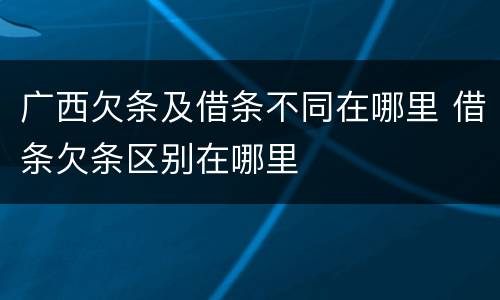 广西欠条及借条不同在哪里 借条欠条区别在哪里