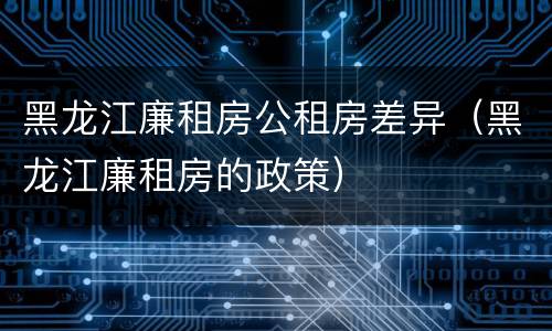 黑龙江廉租房公租房差异（黑龙江廉租房的政策）