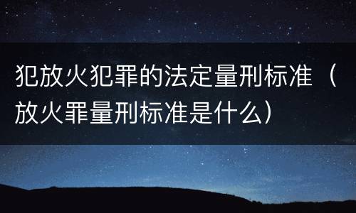 犯放火犯罪的法定量刑标准（放火罪量刑标准是什么）