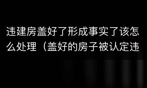 违建房盖好了形成事实了该怎么处理（盖好的房子被认定违建）