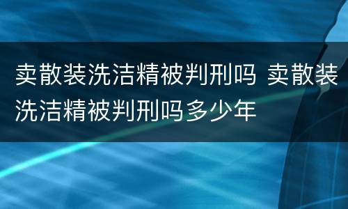 卖散装洗洁精被判刑吗 卖散装洗洁精被判刑吗多少年