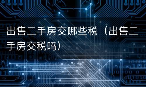 出售二手房交哪些税（出售二手房交税吗）