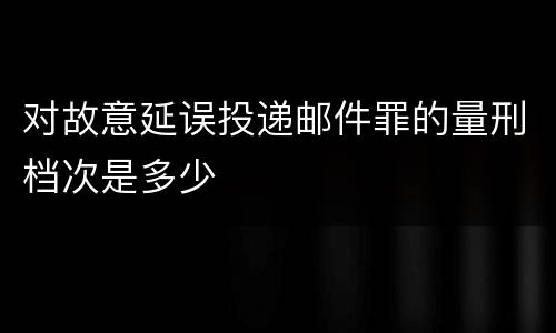 对故意延误投递邮件罪的量刑档次是多少