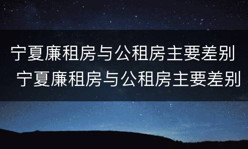 宁夏廉租房与公租房主要差别 宁夏廉租房与公租房主要差别在哪