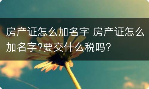 房产证怎么加名字 房产证怎么加名字?要交什么税吗?