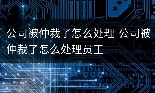 公司被仲裁了怎么处理 公司被仲裁了怎么处理员工
