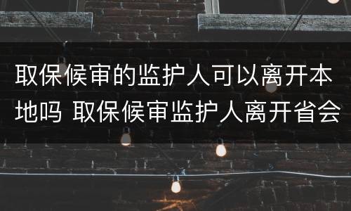 取保候审的监护人可以离开本地吗 取保候审监护人离开省会怎么样