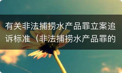 有关非法捕捞水产品罪立案追诉标准（非法捕捞水产品罪的立案标准）
