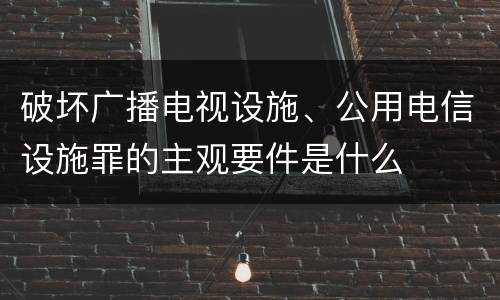 破坏广播电视设施、公用电信设施罪的主观要件是什么