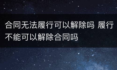 合同无法履行可以解除吗 履行不能可以解除合同吗