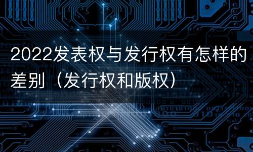 2022发表权与发行权有怎样的差别（发行权和版权）