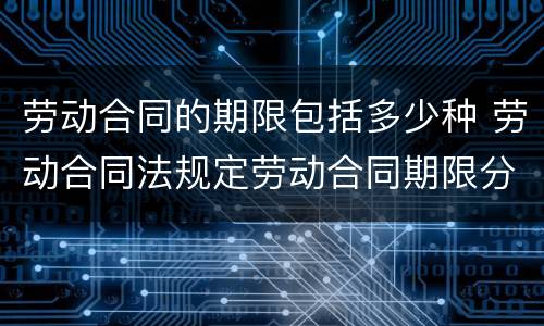 劳动合同的期限包括多少种 劳动合同法规定劳动合同期限分为