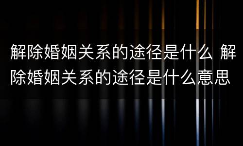 解除婚姻关系的途径是什么 解除婚姻关系的途径是什么意思