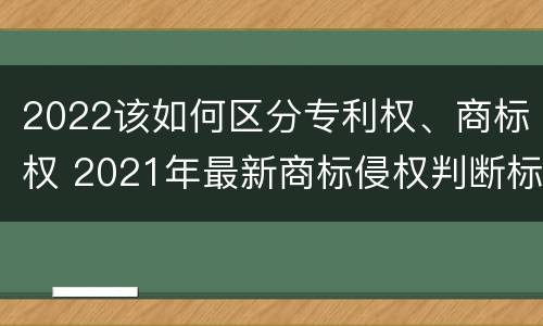 2022该如何区分专利权、商标权 2021年最新商标侵权判断标准