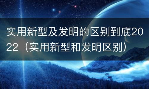 实用新型及发明的区别到底2022（实用新型和发明区别）