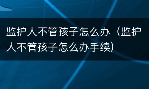 监护人不管孩子怎么办（监护人不管孩子怎么办手续）