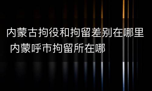 内蒙古拘役和拘留差别在哪里 内蒙呼市拘留所在哪