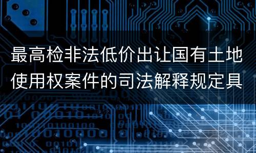 最高检非法低价出让国有土地使用权案件的司法解释规定具体是什么重要内容