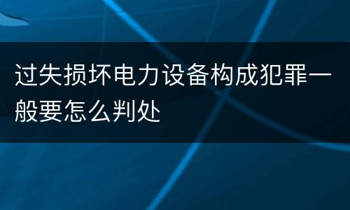 过失损坏电力设备构成犯罪一般要怎么判处