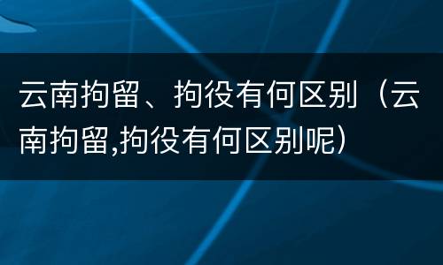 云南拘留、拘役有何区别（云南拘留,拘役有何区别呢）