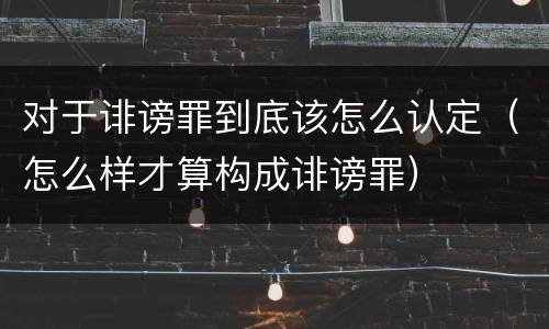 对于诽谤罪到底该怎么认定（怎么样才算构成诽谤罪）