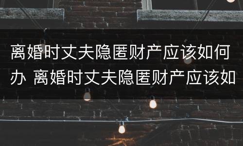 离婚时丈夫隐匿财产应该如何办 离婚时丈夫隐匿财产应该如何办离婚证