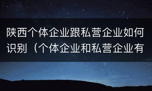 陕西个体企业跟私营企业如何识别（个体企业和私营企业有什么区别和联系）