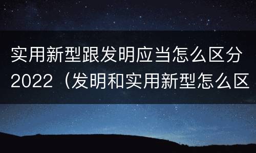 实用新型跟发明应当怎么区分2022（发明和实用新型怎么区分）