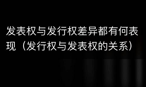 发表权与发行权差异都有何表现（发行权与发表权的关系）