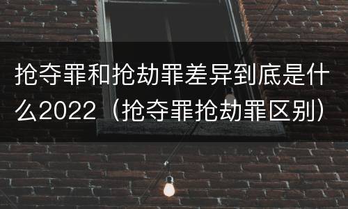 抢夺罪和抢劫罪差异到底是什么2022（抢夺罪抢劫罪区别）